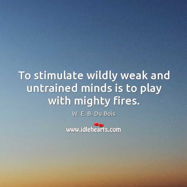 To stimulate wildly weak and untrained minds is to play with mighty fires. W. E. B. Du Bois Picture Quote