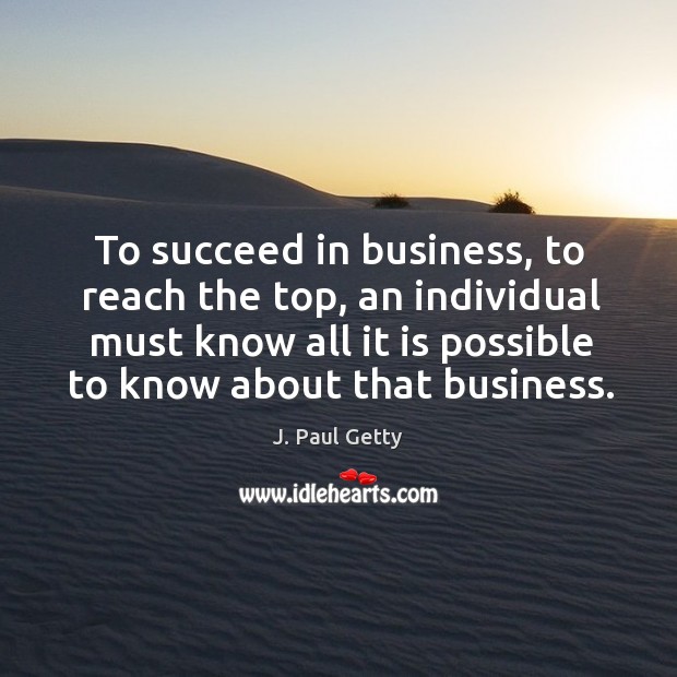 To succeed in business, to reach the top, an individual must know all it is possible to know about that business. J. Paul Getty Picture Quote