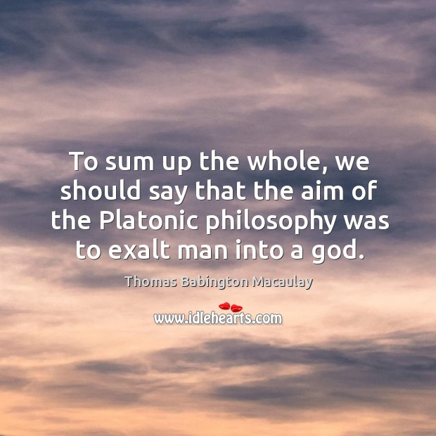 To sum up the whole, we should say that the aim of the platonic philosophy was to exalt man into a God. Thomas Babington Macaulay Picture Quote