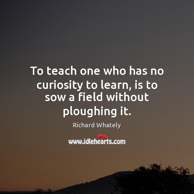 To teach one who has no curiosity to learn, is to sow a field without ploughing it. Richard Whately Picture Quote