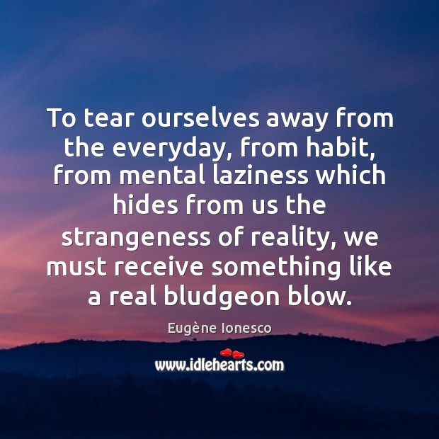 To tear ourselves away from the everyday, from habit, from mental laziness 