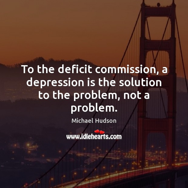 To the deficit commission, a depression is the solution to the problem, not a problem. Michael Hudson Picture Quote