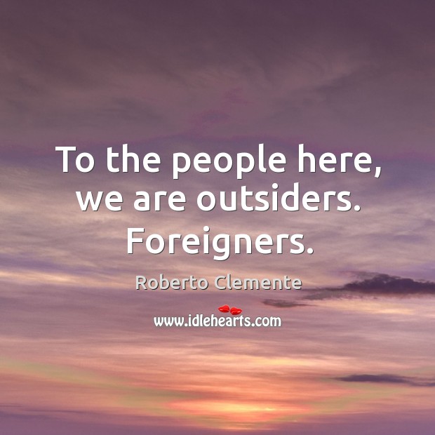 To the people here, we are outsiders. Foreigners. Roberto Clemente Picture Quote