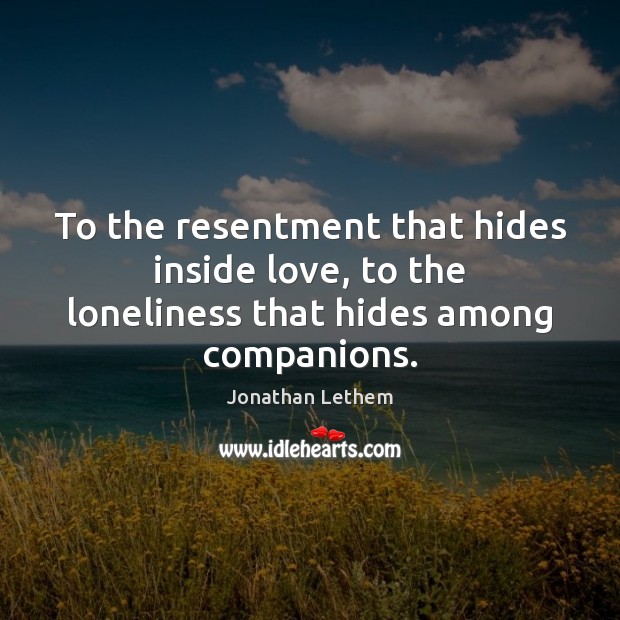 To the resentment that hides inside love, to the loneliness that hides among companions. 
