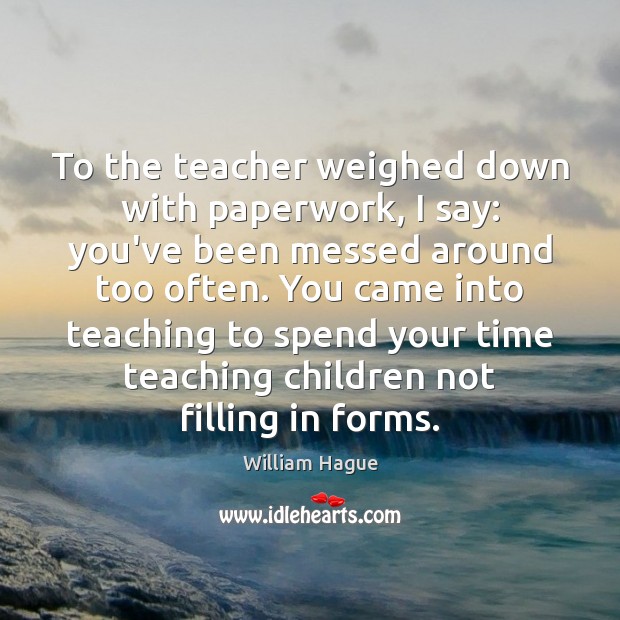 To the teacher weighed down with paperwork, I say: you’ve been messed William Hague Picture Quote