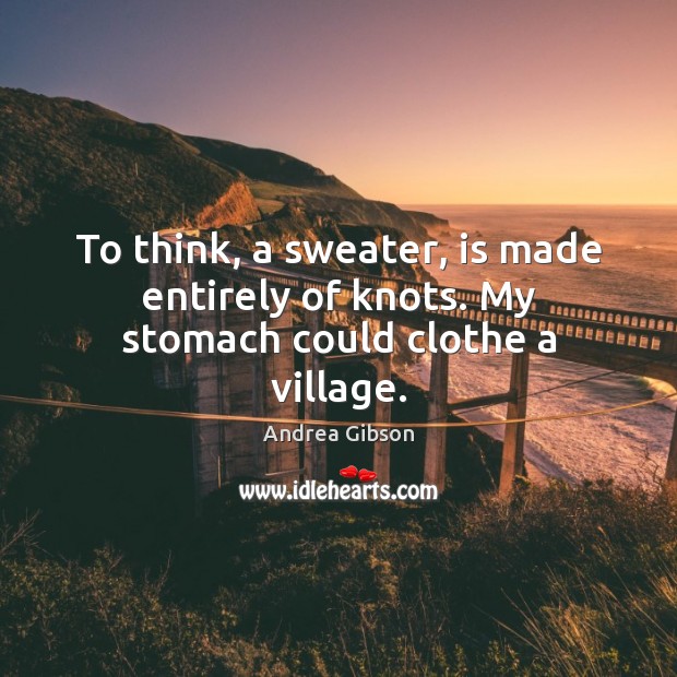 To think, a sweater, is made entirely of knots. My stomach could clothe a village. 
