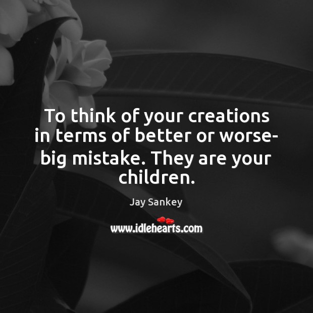 To think of your creations in terms of better or worse- big 