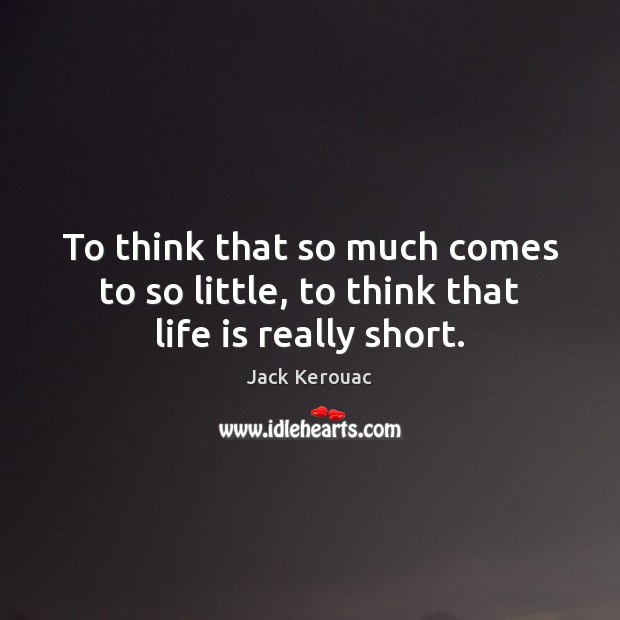 To think that so much comes to so little, to think that life is really short. Image