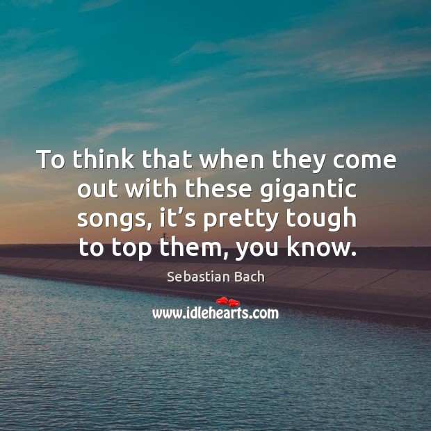 To think that when they come out with these gigantic songs, it’s pretty tough to top them, you know. Sebastian Bach Picture Quote