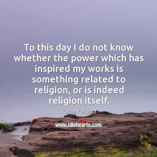 To this day I do not know whether the power which has inspired my works is something related to religion Kathe Kollwitz Picture Quote