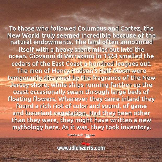 To those who followed columbus and cortez, the new world truly seemed incredible because of the natural endowments. Frederick Turner Picture Quote