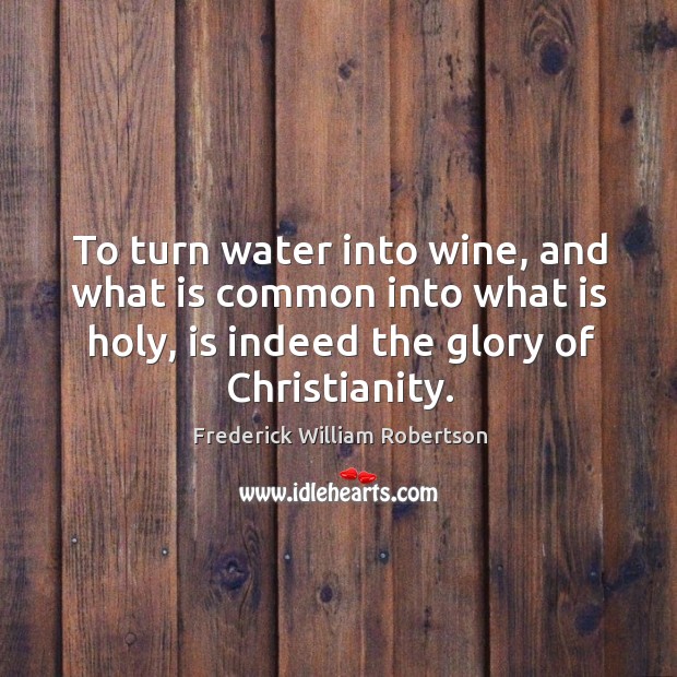 To turn water into wine, and what is common into what is holy, is indeed the glory of christianity. Frederick William Robertson Picture Quote