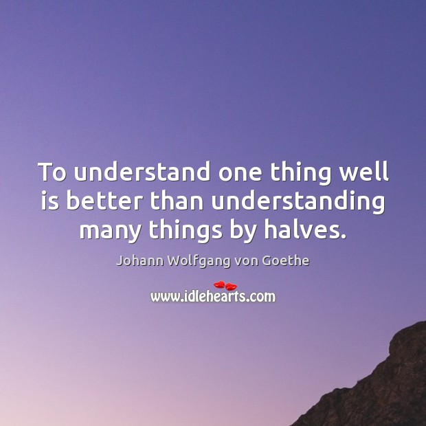 To understand one thing well is better than understanding many things by halves. Johann Wolfgang von Goethe Picture Quote