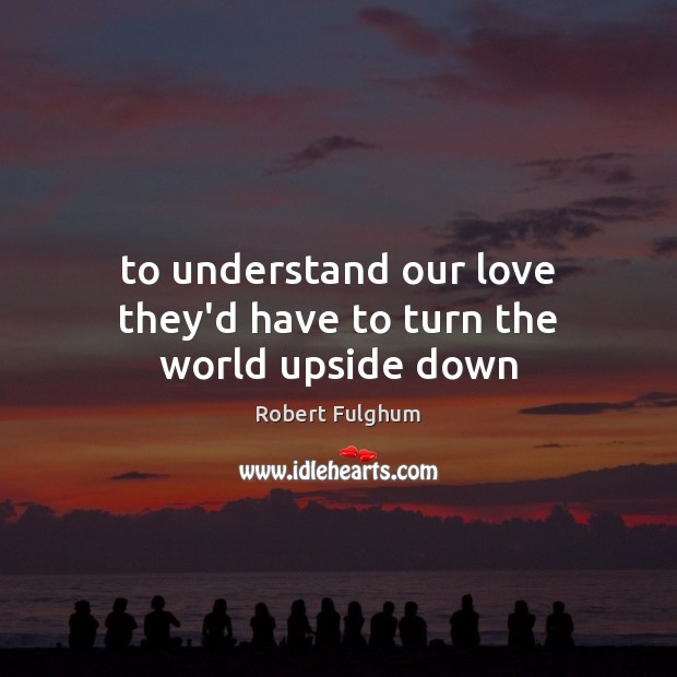 To understand our love they’d have to turn the world upside down Robert Fulghum Picture Quote