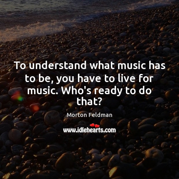 To understand what music has to be, you have to live for music. Who’s ready to do that? Morton Feldman Picture Quote
