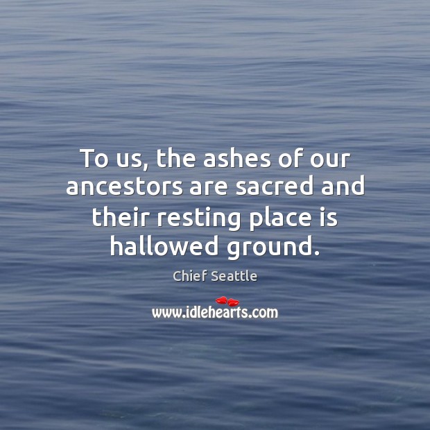 To us, the ashes of our ancestors are sacred and their resting place is hallowed ground. Chief Seattle Picture Quote