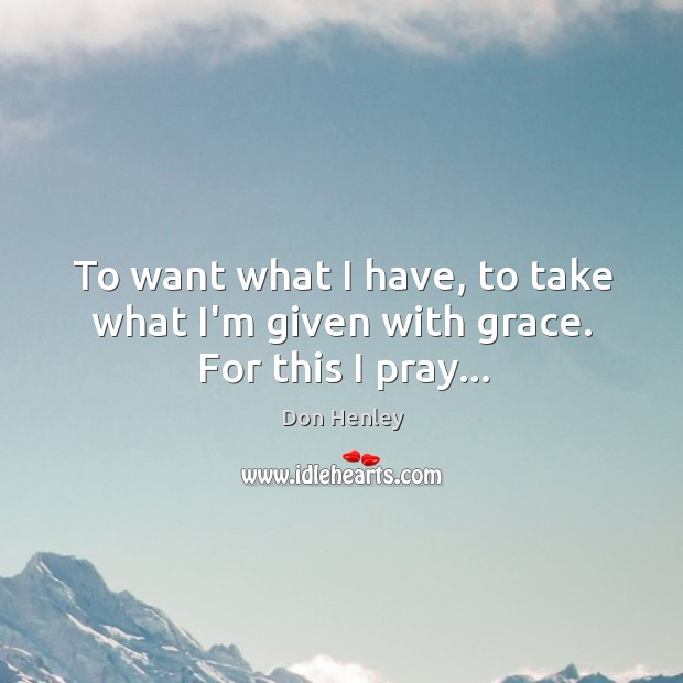 To want what I have, to take what I’m given with grace. For this I pray… Don Henley Picture Quote