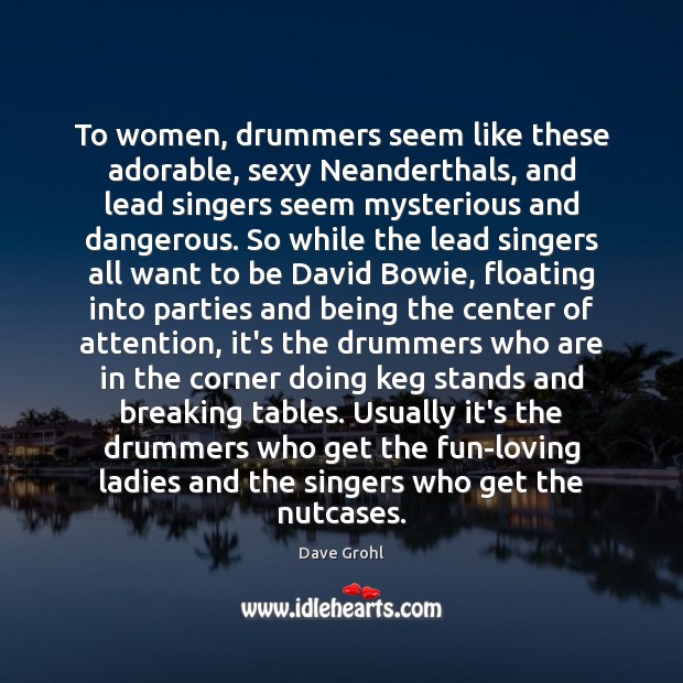 To women, drummers seem like these adorable, sexy Neanderthals, and lead singers 