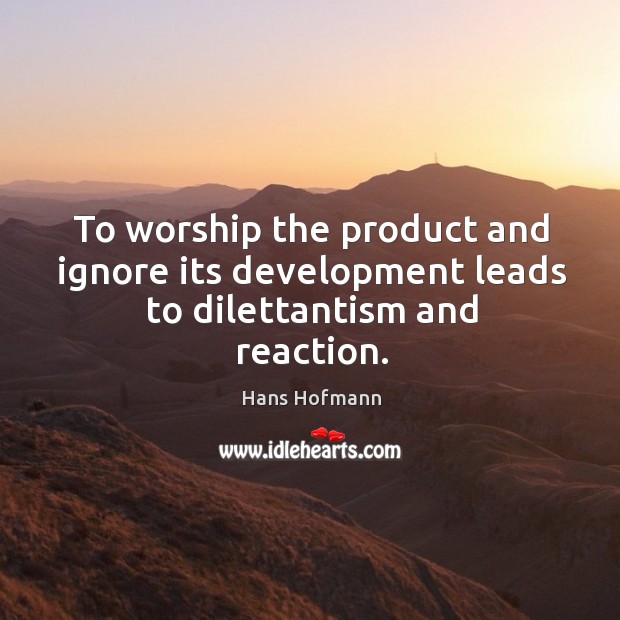 To worship the product and ignore its development leads to dilettantism and reaction. Image