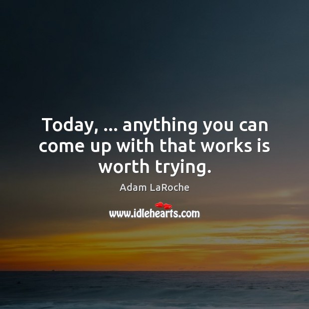Today, … anything you can come up with that works is worth trying. Image
