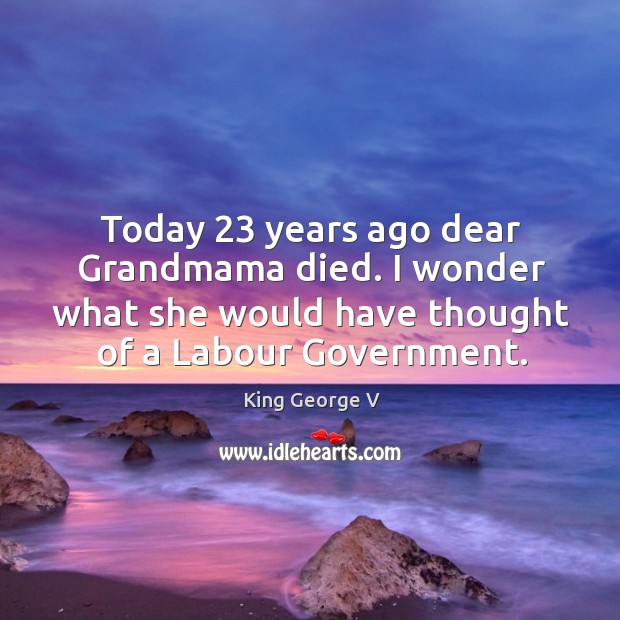 Today 23 years ago dear grandmama died. I wonder what she would have thought of a labour government. King George V Picture Quote