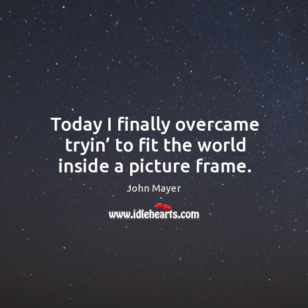 Today I finally overcame tryin’ to fit the world inside a picture frame. John Mayer Picture Quote