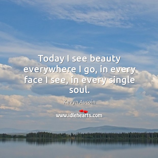 Today I see beauty everywhere I go, in every face I see, in every single soul. 