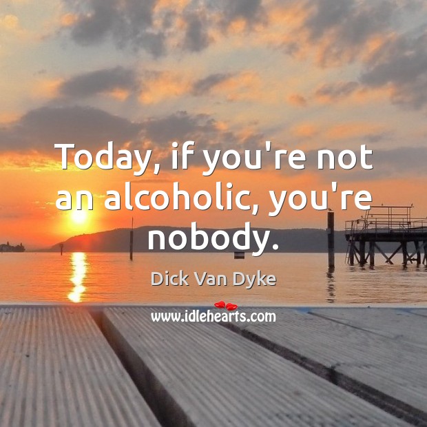 Today, if you’re not an alcoholic, you’re nobody. 