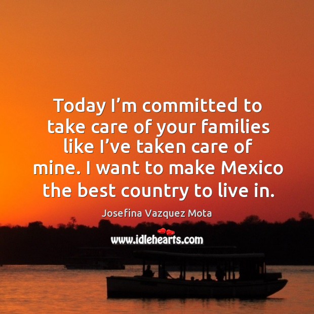Today I’m committed to take care of your families like I’ve taken care of mine. I want to make mexico the best country to live in. Josefina Vazquez Mota Picture Quote