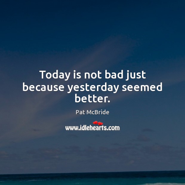 Today is not bad just because yesterday seemed better. Pat McBride Picture Quote
