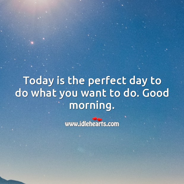 Today is the perfect day to do what you want to do. Good morning. 