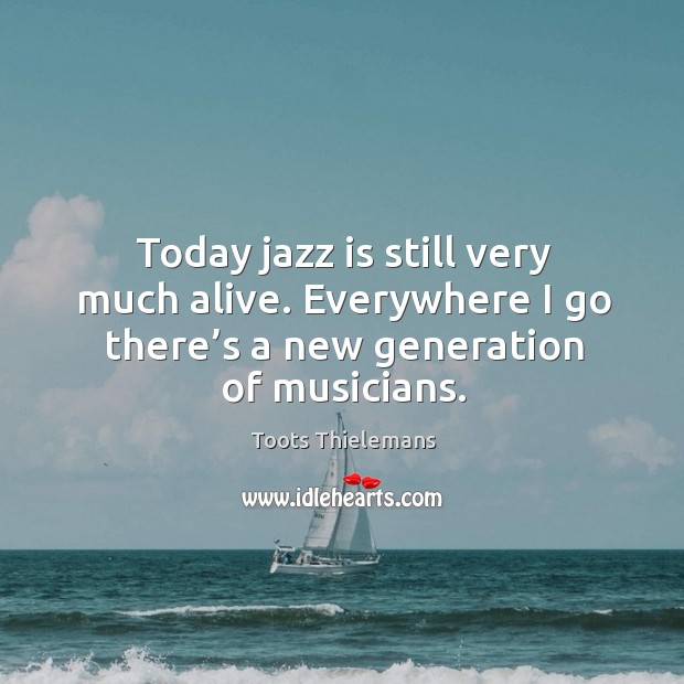 Today jazz is still very much alive. Everywhere I go there’s a new generation of musicians. Toots Thielemans Picture Quote