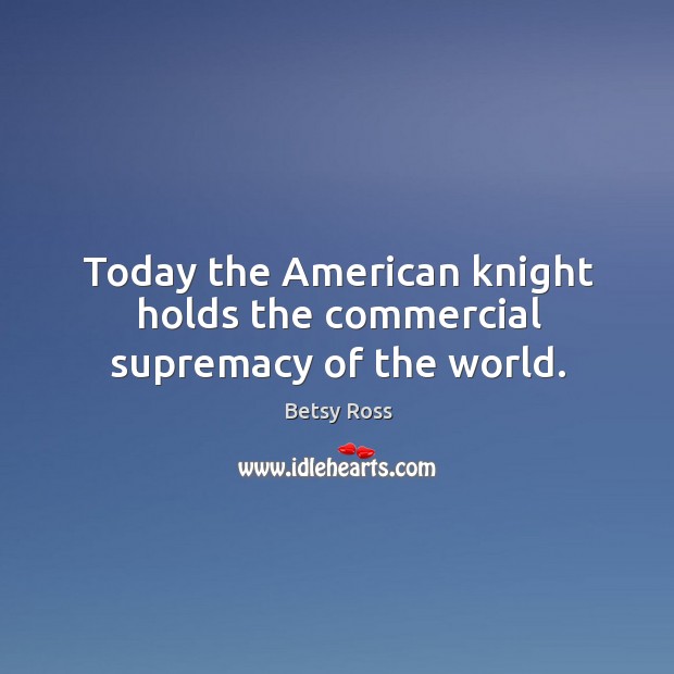 Today the american knight holds the commercial supremacy of the world. Image