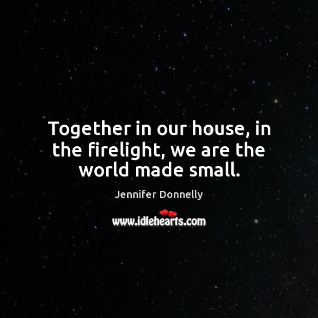 Together in our house, in the firelight, we are the world made small. Jennifer Donnelly Picture Quote