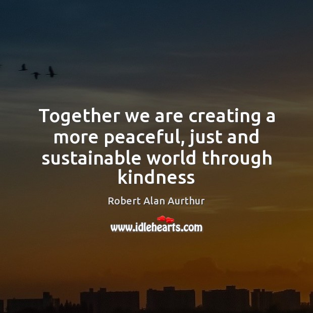 Together we are creating a more peaceful, just and sustainable world through kindness Robert Alan Aurthur Picture Quote