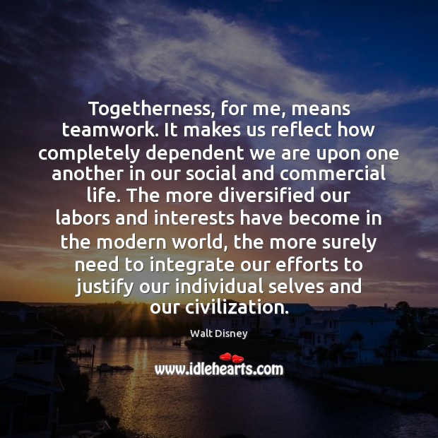 Togetherness, for me, means teamwork. It makes us reflect how completely dependent 