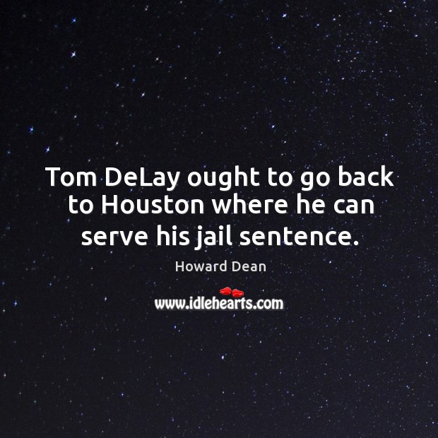 Tom delay ought to go back to houston where he can serve his jail sentence. Howard Dean Picture Quote
