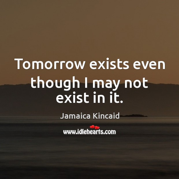 Tomorrow exists even though I may not exist in it. Jamaica Kincaid Picture Quote