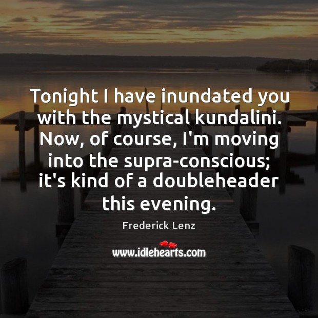 Tonight I have inundated you with the mystical kundalini. Now, of course, 