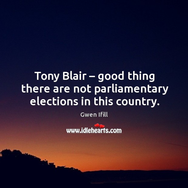 Tony blair – good thing there are not parliamentary elections in this country. Gwen Ifill Picture Quote