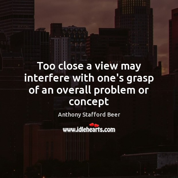 Too close a view may interfere with one’s grasp of an overall problem or concept Anthony Stafford Beer Picture Quote