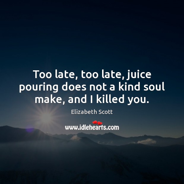 Too late, too late, juice pouring does not a kind soul make, and I killed you. Elizabeth Scott Picture Quote