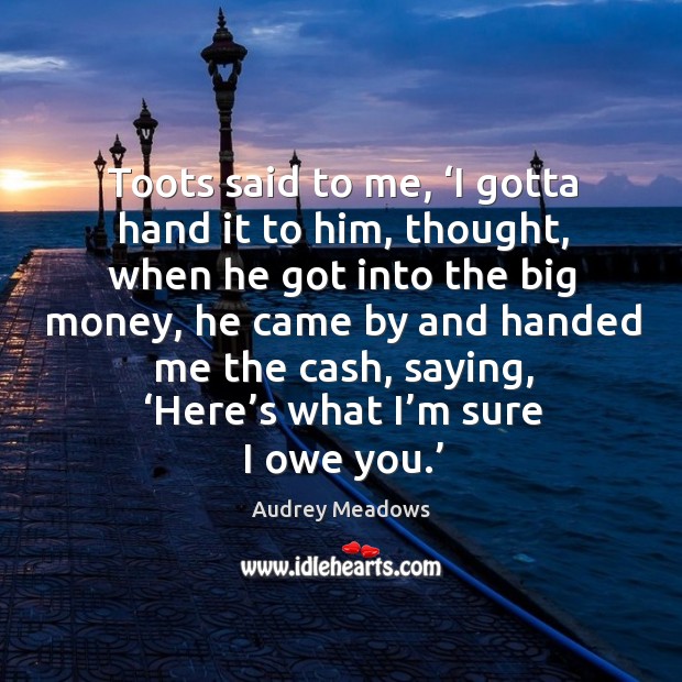 Toots said to me, ‘i gotta hand it to him, thought, when he got into the big money Audrey Meadows Picture Quote