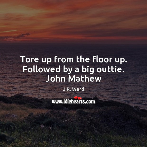 Tore up from the floor up. Followed by a big outtie. John Mathew J.R. Ward Picture Quote