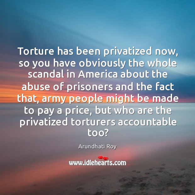 Torture has been privatized now, so you have obviously the whole scandal in america Arundhati Roy Picture Quote