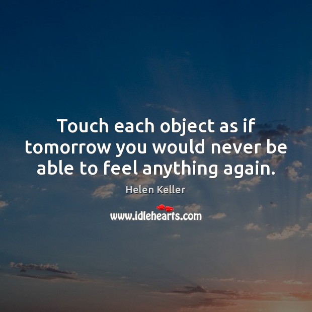 Touch each object as if tomorrow you would never be able to feel anything again. Helen Keller Picture Quote