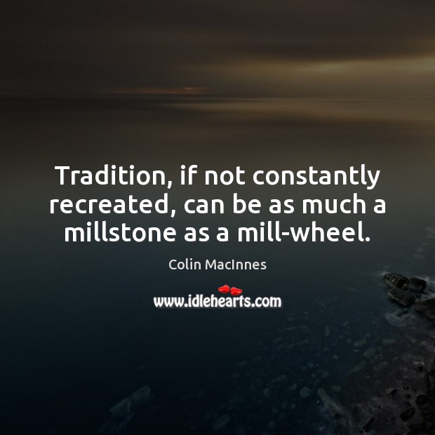 Tradition, if not constantly recreated, can be as much a millstone as a mill-wheel. Colin MacInnes Picture Quote