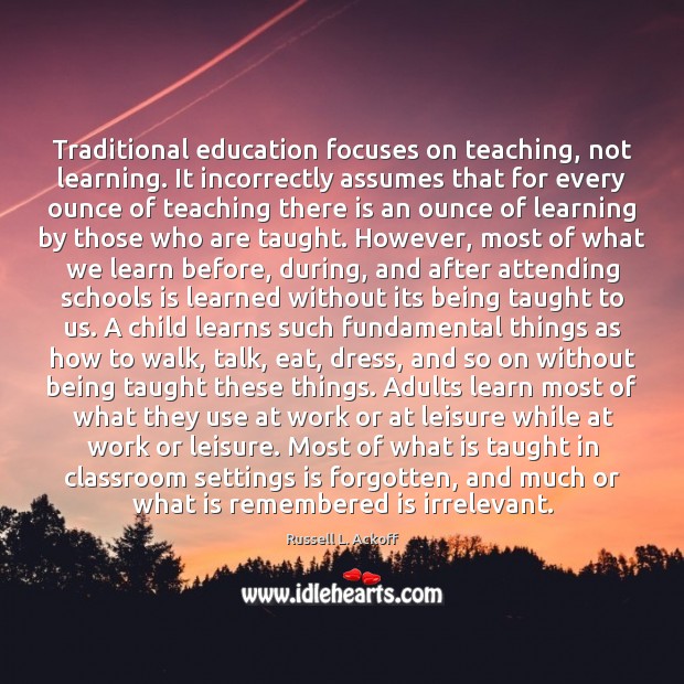 Traditional education focuses on teaching, not learning. It incorrectly assumes that for 