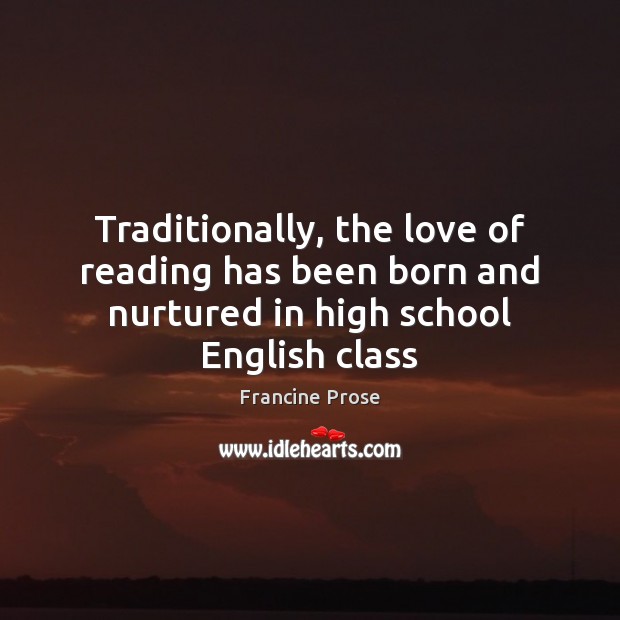 Traditionally, the love of reading has been born and nurtured in high school English class Francine Prose Picture Quote