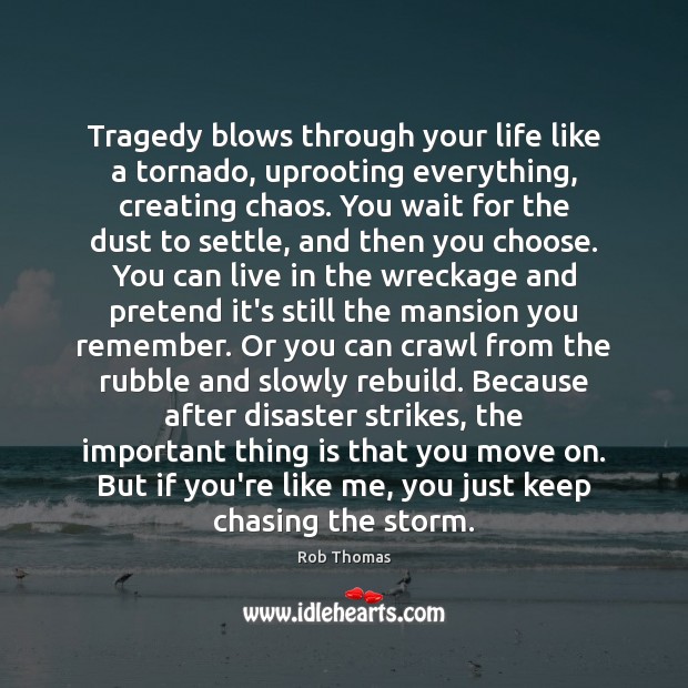 Tragedy blows through your life like a tornado, uprooting everything, creating chaos. Rob Thomas Picture Quote